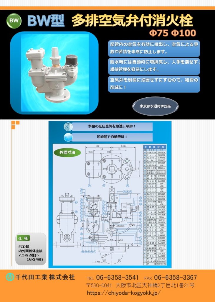 ＢW型 多排空気弁付地下式消火栓Φ75　Φ100
7.5K（2種）～16K（4種）
FCD・内外面粉体塗装（標準）
配管内の空気を有効に排出し空気による事故や苦情を未然に防止します。
断水時には自動的に吸排気を行い、人手を介せず維持管理を容易にします。
空気弁（急速空気弁Φ25相当）を別個に設置せずにすむので経費の削減に！
価格　Φ75  7.5K 内外紛 ￥217,200-   10K ￥239,000-        Φ100  7.5K 内外紛 ￥227,200-   10K ￥250,000-
近年の公共事業費縮減や顧客の経費節減により、水道用バルブについても配管の浅層埋設や低価格志向に対応するため、軽量化、コンパクト化、低価格化が急務となっています。それらを達成する一つの手段としてバルブの多機能化であると考えます。水道管の状況として、消火栓と空気弁の設置が必要とされる場所に、従来、おのおの１台ずつ設置する必要があったところを、空気弁付消火栓１台で、必要とされる両方の機能を提供し経費節減に寄与するために開発しました。【千代田工業㈱が日本で初めて空気弁付消火栓を開発（特許取得）、製造販売いたしました。】